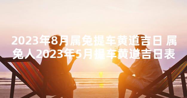 2023年8月属兔提车黄道吉日 属兔人2023年5月提车黄道吉日表